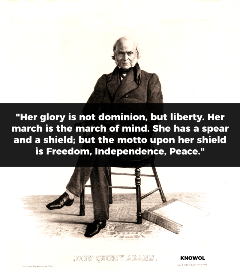 President John Quincy Adams Quote on America: Her glory is not dominion, but liberty. Her march is the march of mind. She has a spear and a shield; but the motto upon her shield is Freedom, Independence, Peace.