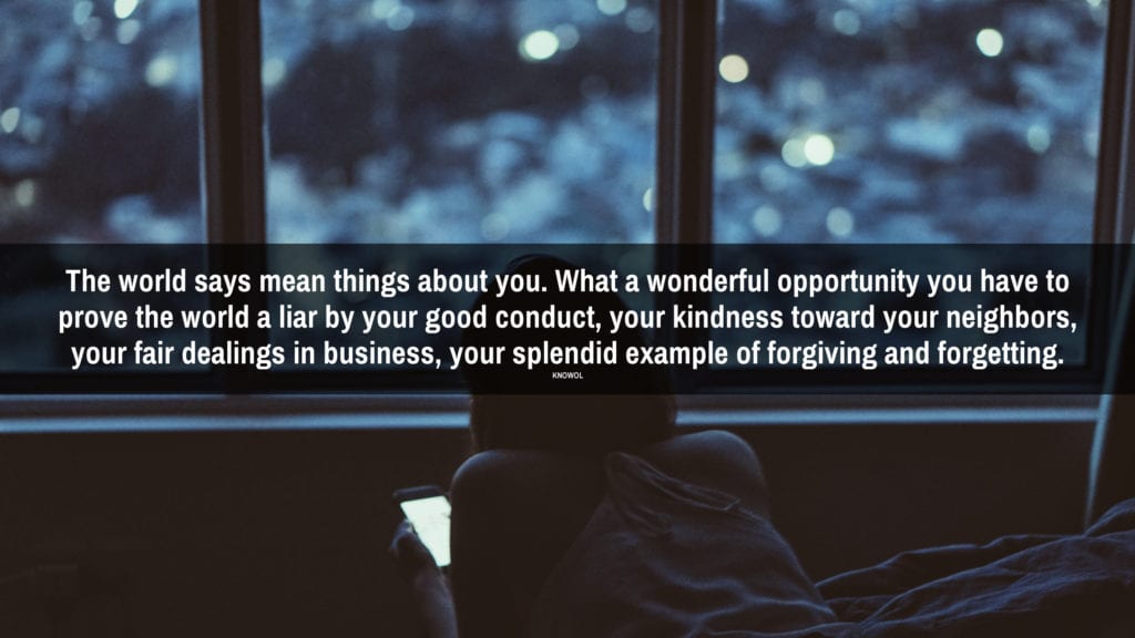 Every time a person does you an injustice you are fact to face with opportunity – a glorious opportunity to prove to yourself and to the world how big you are by applying the Golden Rule, forgiving and forgetting.