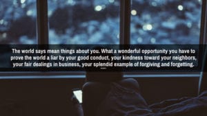 Every time a person does you an injustice you are fact to face with opportunity – a glorious opportunity to prove to yourself and to the world how big you are by applying the Golden Rule, forgiving and forgetting.