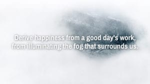 Derive happiness from a good day's work, from illuminating the fog that surrounds us.