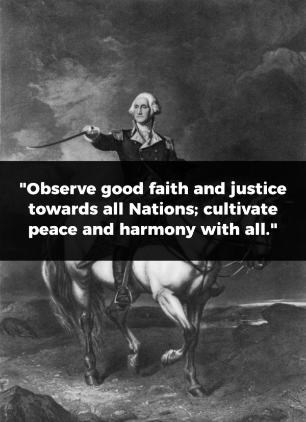 President George Washington Quote: "Observe good faith and justice towards all Nations; cultivate peace and harmony with all."