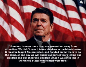 A picture of Ronald Reagan with the quote: "Freedom is never more than one generation away from extinction. We didn’t pass it to our children in the bloodstream. It must be fought for, protected, and handed on for them to do the same, or one day we will spend our sunset years telling our children and our children’s children what it was once like in the United States where men were free."